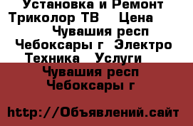 Установка и Ремонт Триколор ТВ. › Цена ­ 1 500 - Чувашия респ., Чебоксары г. Электро-Техника » Услуги   . Чувашия респ.,Чебоксары г.